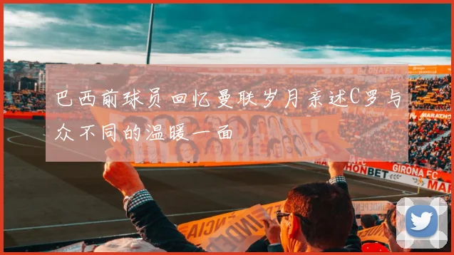 巴西前球员回忆曼联岁月亲述C罗与众不同的温暖一面
