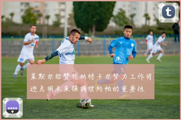 莱默尔称赞伦纳特卡尔努力工作将迎光明未来强调续约帕的重要性