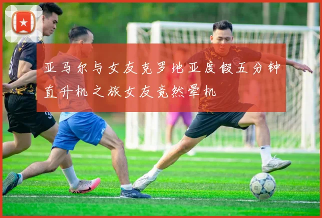 亚马尔与女友克罗地亚度假五分钟直升机之旅女友竟然晕机
