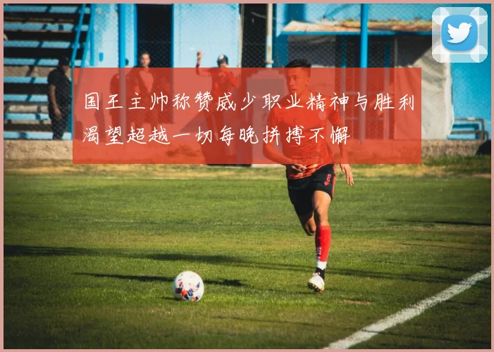 国王主帅称赞威少职业精神与胜利渴望超越一切每晚拼搏不懈