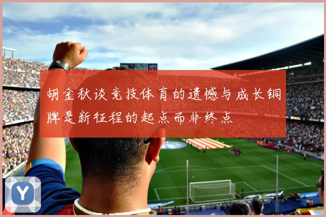 胡金秋谈竞技体育的遗憾与成长铜牌是新征程的起点而非终点