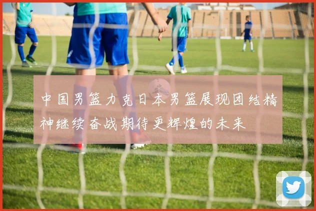 中国男篮力克日本男篮展现团结精神继续奋战期待更辉煌的未来