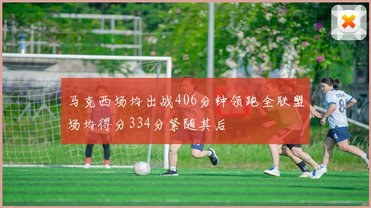 马克西场均出战406分钟领跑全联盟场均得分334分紧随其后