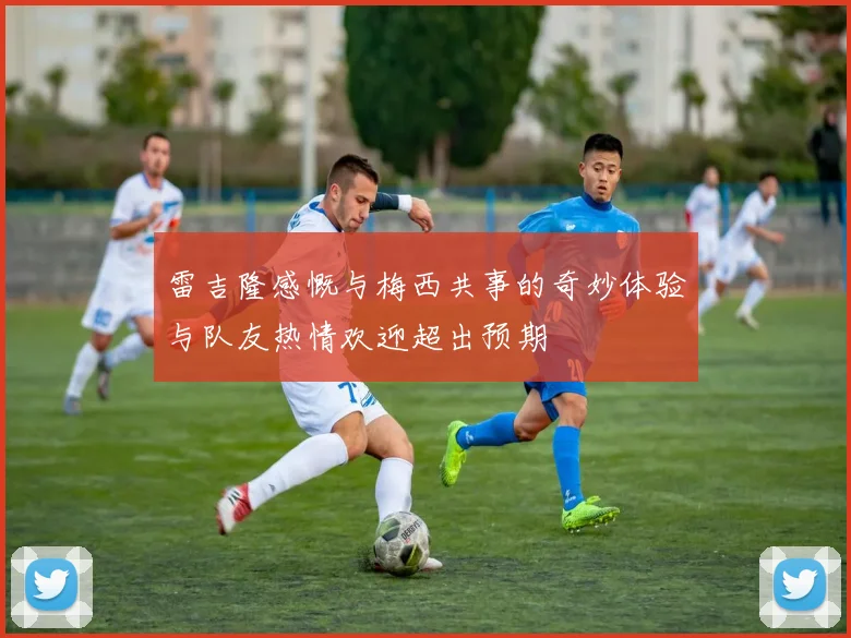 雷吉隆感慨与梅西共事的奇妙体验与队友热情欢迎超出预期