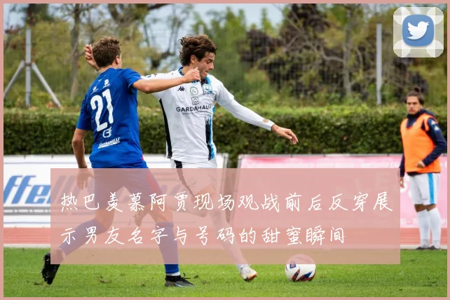 热巴羡慕阿贾现场观战前后反穿展示男友名字与号码的甜蜜瞬间