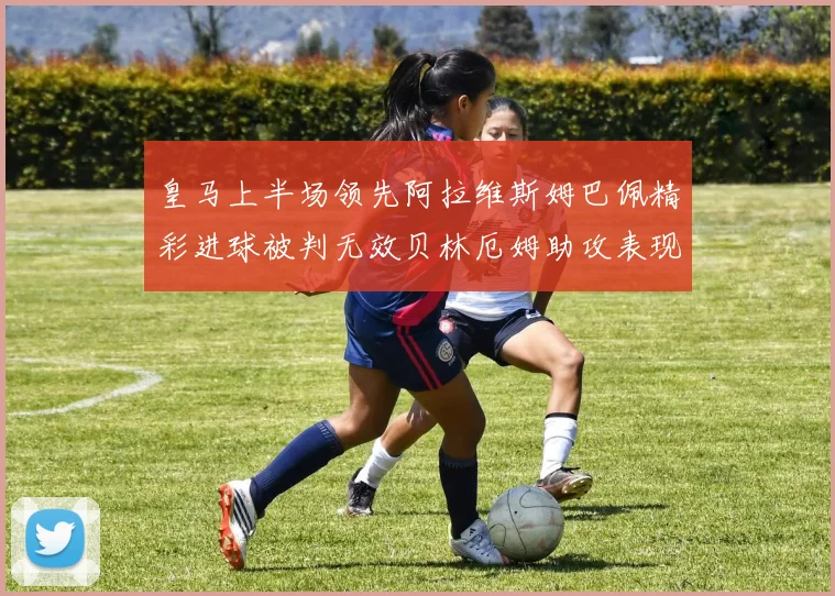 皇马上半场领先阿拉维斯姆巴佩精彩进球被判无效贝林厄姆助攻表现抢眼