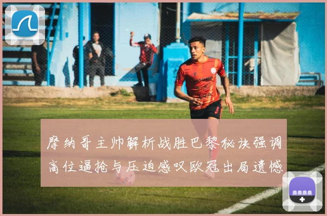 摩纳哥主帅解析战胜巴黎秘诀强调高位逼抢与压迫感叹欧冠出局遗憾