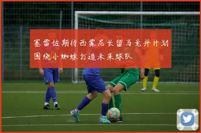 塞雷佐期待西蒙尼长留马竞并计划围绕小蜘蛛打造未来球队