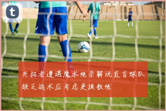 开拓者遭遇魔术绝杀解说直言球队缺乏战术应考虑更换教练