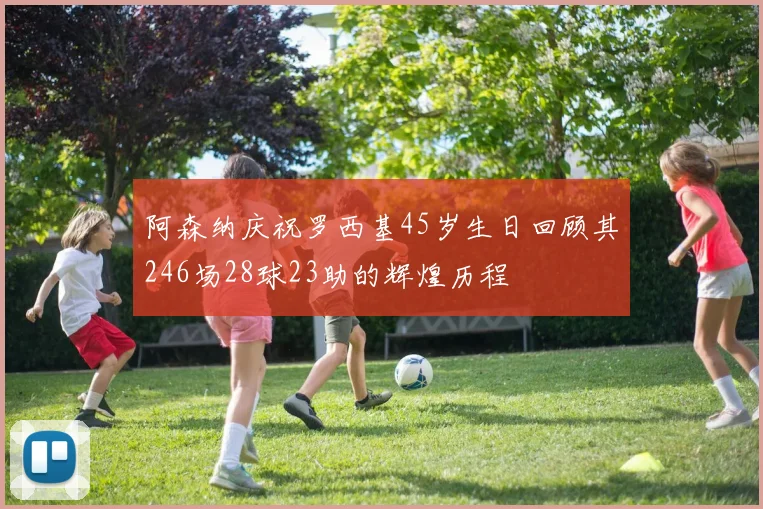 阿森纳庆祝罗西基45岁生日回顾其246场28球23助的辉煌历程