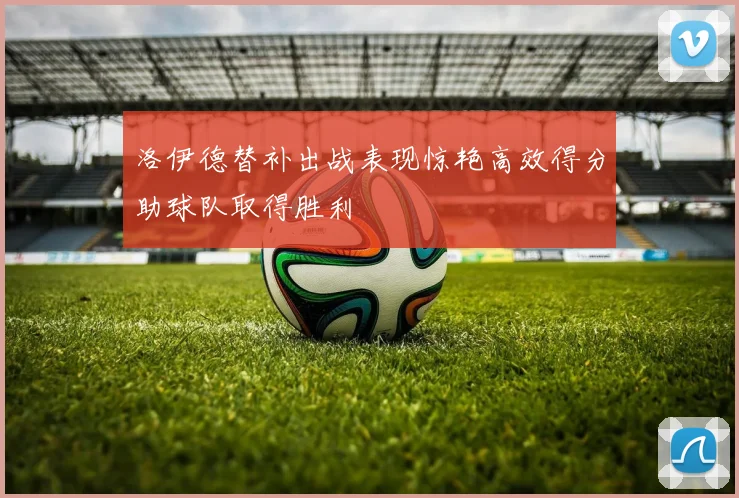 洛伊德替补出战表现惊艳高效得分助球队取得胜利