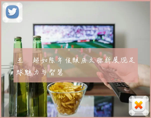 王燊超如陈年佳酿历久弥新展现足球魅力与智慧