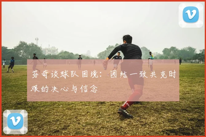 芬奇谈球队困境：团结一致共克时艰的决心与信念