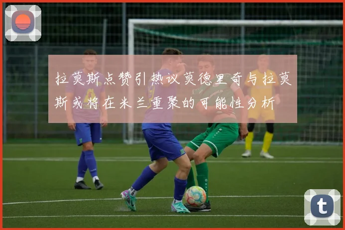 拉莫斯点赞引热议莫德里奇与拉莫斯或将在米兰重聚的可能性分析