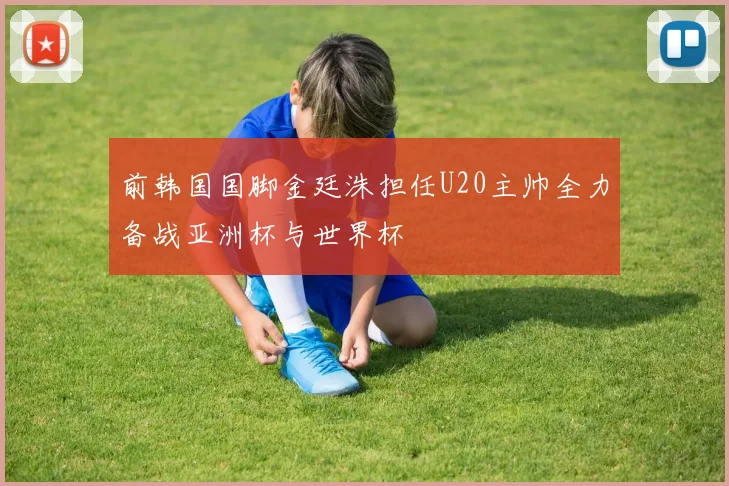 前韩国国脚金廷洙担任U20主帅全力备战亚洲杯与世界杯