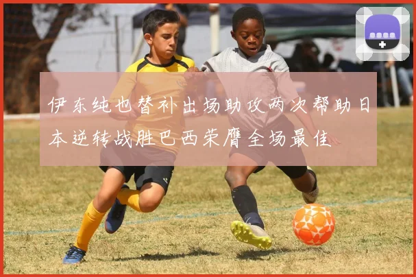 伊东纯也替补出场助攻两次帮助日本逆转战胜巴西荣膺全场最佳