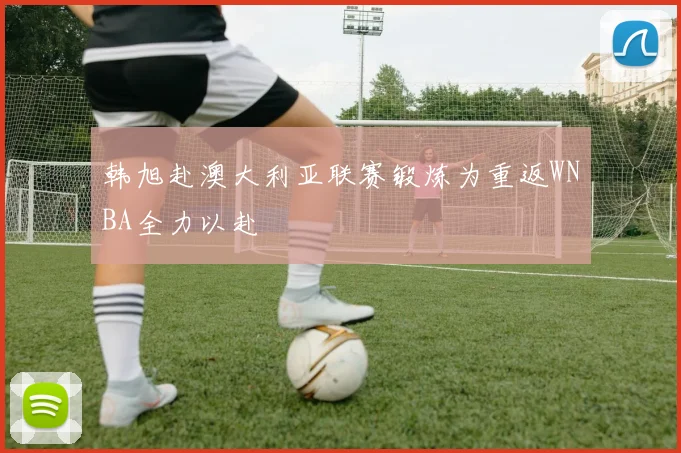 韩旭赴澳大利亚联赛锻炼为重返WNBA全力以赴