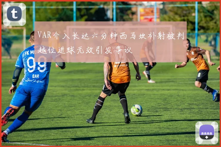 VAR介入长达六分钟西马坎补射被判越位进球无效引发争议