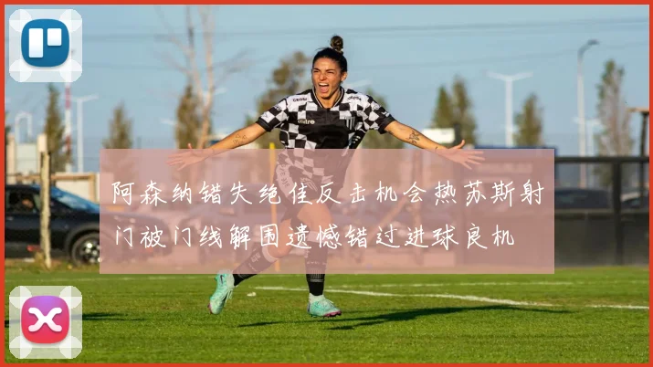 阿森纳错失绝佳反击机会热苏斯射门被门线解围遗憾错过进球良机