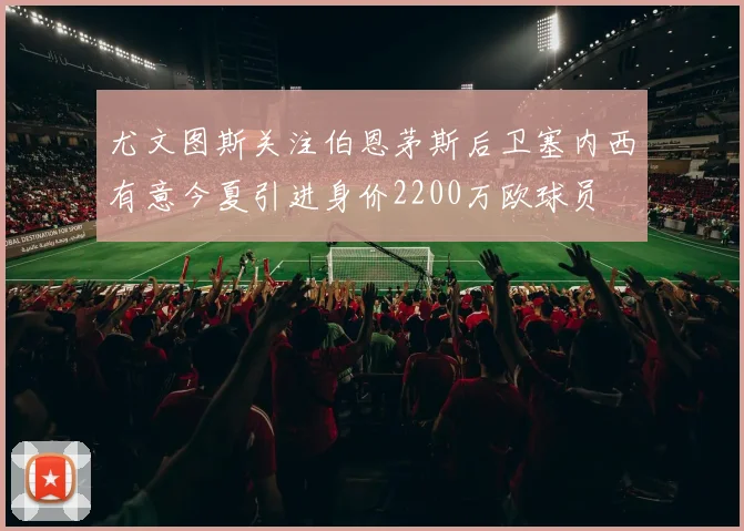 尤文图斯关注伯恩茅斯后卫塞内西有意今夏引进身价2200万欧球员