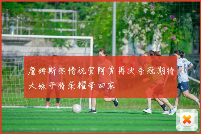詹姆斯热情祝贺阿贾再次夺冠期待大妹子将荣耀带回家