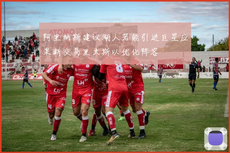 阿里纳斯建议湖人若能引进巨星应果断交易里夫斯以优化阵容