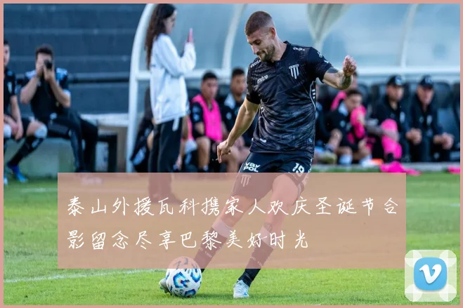 泰山外援瓦科携家人欢庆圣诞节合影留念尽享巴黎美好时光