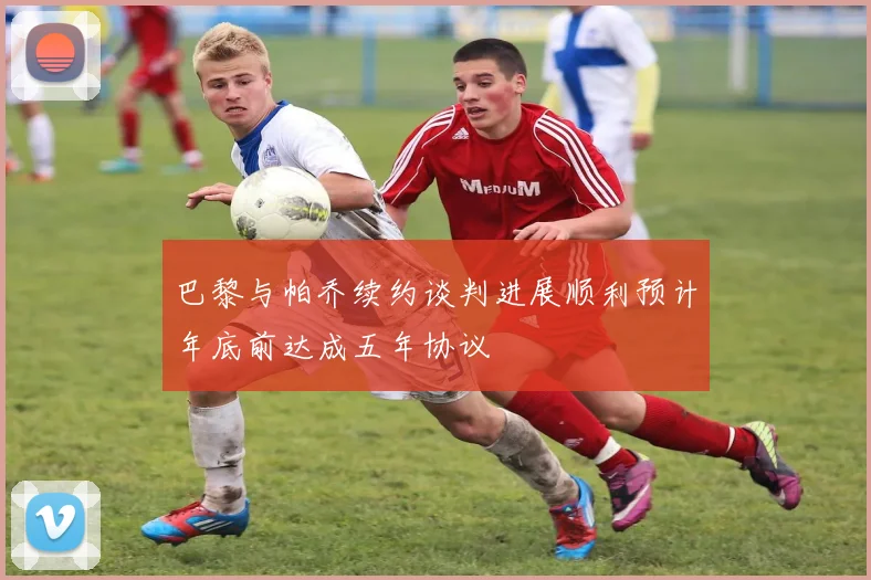 巴黎与帕乔续约谈判进展顺利预计年底前达成五年协议