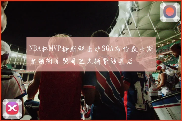 NBA杯MVP榜新鲜出炉SGA布伦森卡斯尔领衔东契奇里夫斯紧随其后