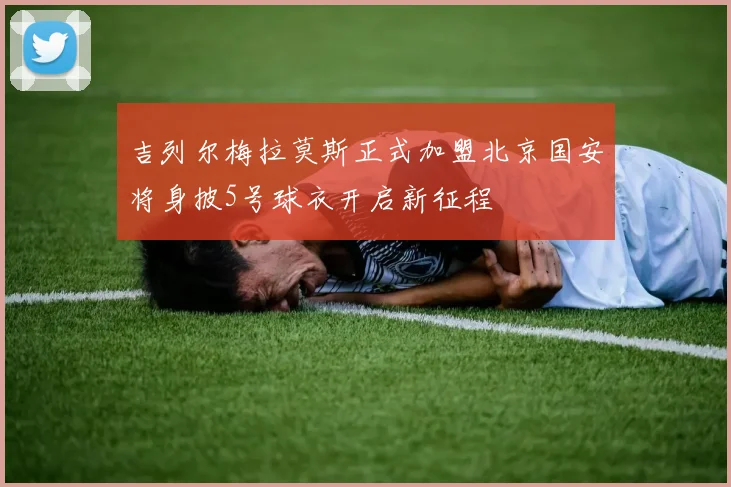 吉列尔梅拉莫斯正式加盟北京国安将身披5号球衣开启新征程