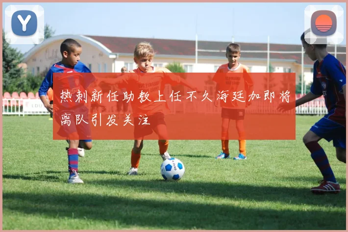 热刺新任助教上任不久海廷加即将离队引发关注