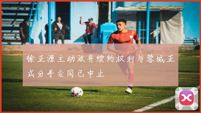 徐正源主动放弃续约权利与蓉城正式分手合同已中止