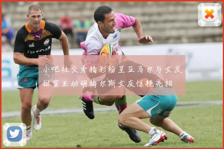 小吧社交秀精彩纷呈亚马尔与女友甜蜜互动胡梅尔斯女友惊艳亮相