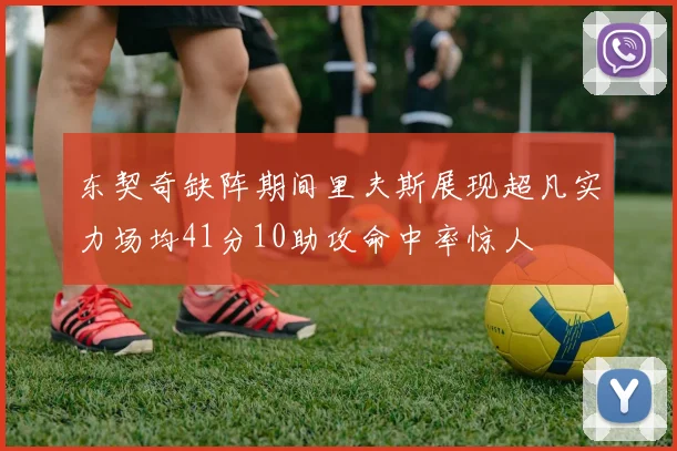 东契奇缺阵期间里夫斯展现超凡实力场均41分10助攻命中率惊人