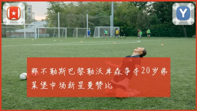 那不勒斯巴黎勒沃库森争夺20岁弗莱堡中场新星曼赞比