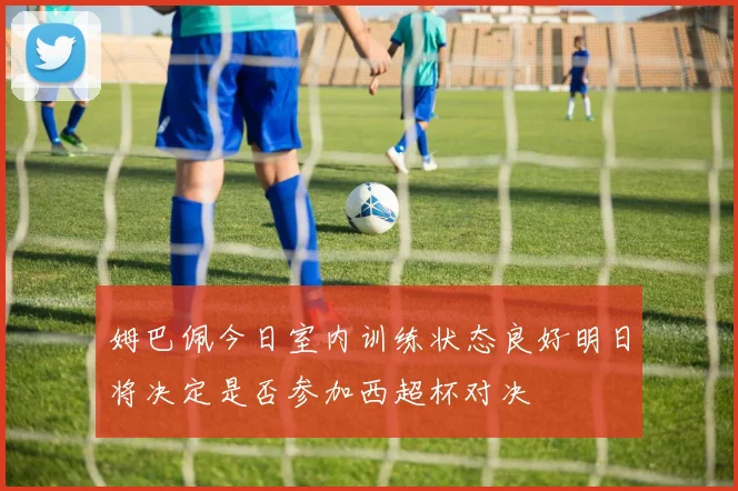 姆巴佩今日室内训练状态良好明日将决定是否参加西超杯对决