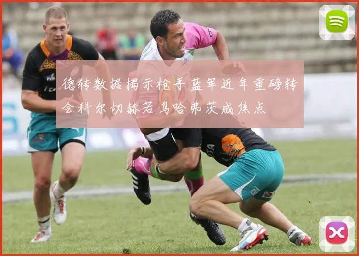 德转数据揭示枪手蓝军近年重磅转会科尔切赫若鸟哈弗茨成焦点