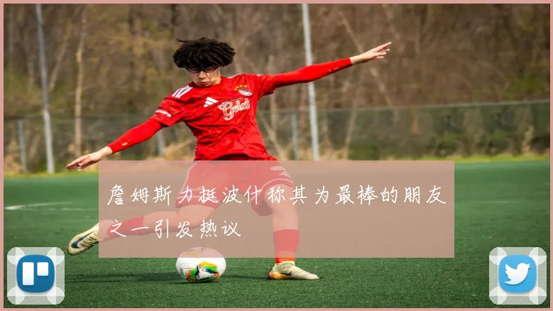 詹姆斯力挺波什称其为最棒的朋友之一引发热议