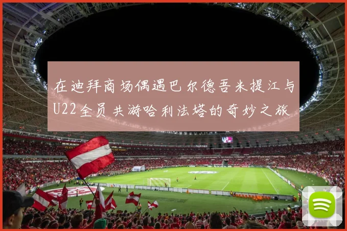 在迪拜商场偶遇巴尔德吾米提江与U22全员共游哈利法塔的奇妙之旅