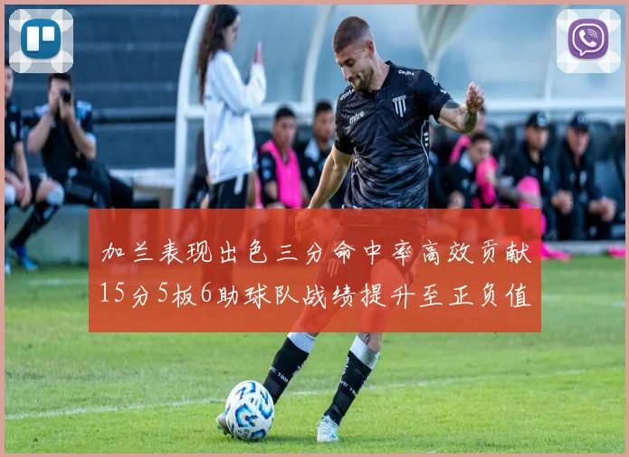 加兰表现出色三分命中率高效贡献15分5板6助球队战绩提升至正负值18最低