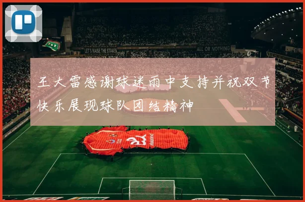 王大雷感谢球迷雨中支持并祝双节快乐展现球队团结精神