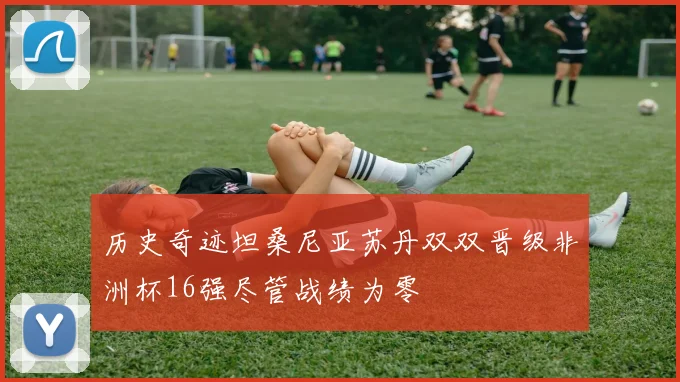 历史奇迹坦桑尼亚苏丹双双晋级非洲杯16强尽管战绩为零