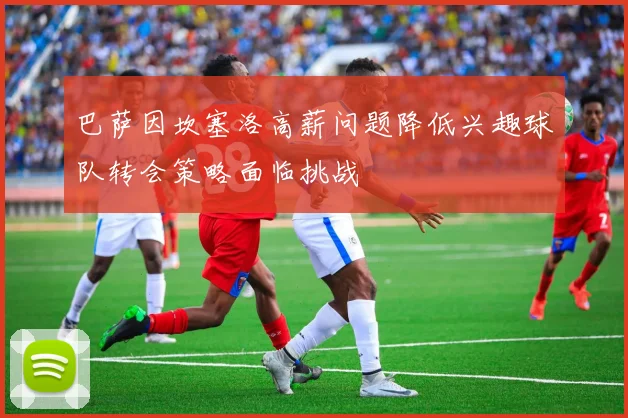 巴萨因坎塞洛高薪问题降低兴趣球队转会策略面临挑战