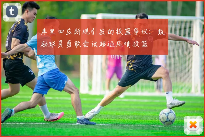 库里回应新规引发的投篮争议：鼓励球员勇敢尝试超远压哨投篮
