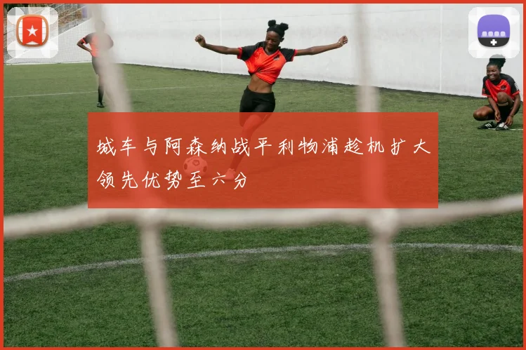 城车与阿森纳战平利物浦趁机扩大领先优势至六分