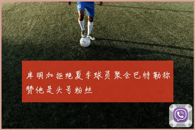 库明加拒绝夏季球员聚会巴特勒称赞他是头号粉丝