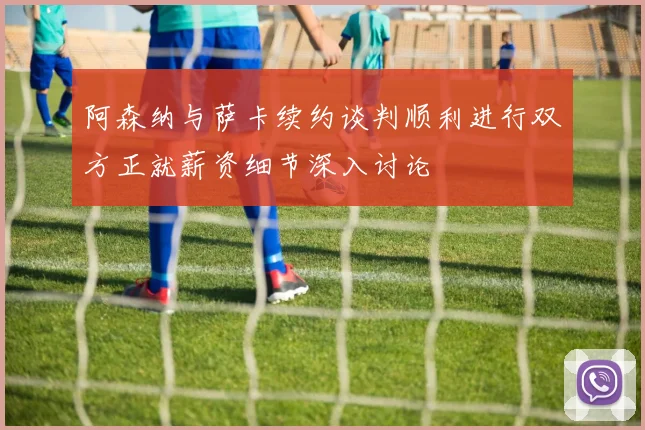 阿森纳与萨卡续约谈判顺利进行双方正就薪资细节深入讨论