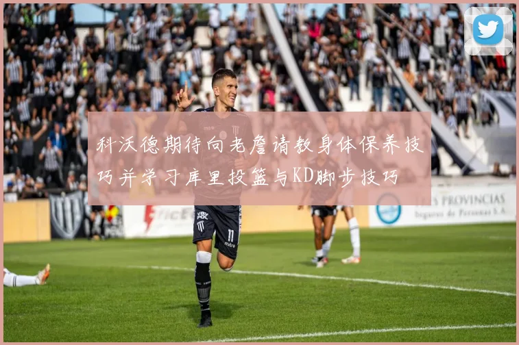 科沃德期待向老詹请教身体保养技巧并学习库里投篮与KD脚步技巧